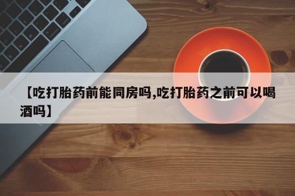 流产药联系方式【吃打胎药前能同房吗,吃打胎药之前可以喝酒吗】