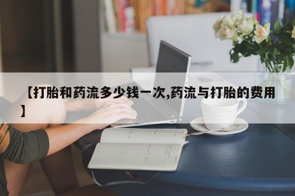 流产药联系方式【打胎和药流多少钱一次,药流与打胎的费用】