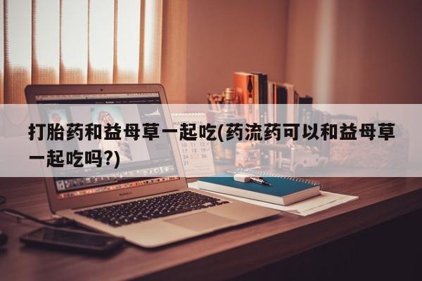流产药联系方式打胎药和益母草一起吃(药流药可以和益母草一起吃吗?)