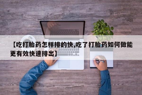 流产药联系方式【吃打胎药怎样排的快,吃了打胎药如何做能更有效快速排出】