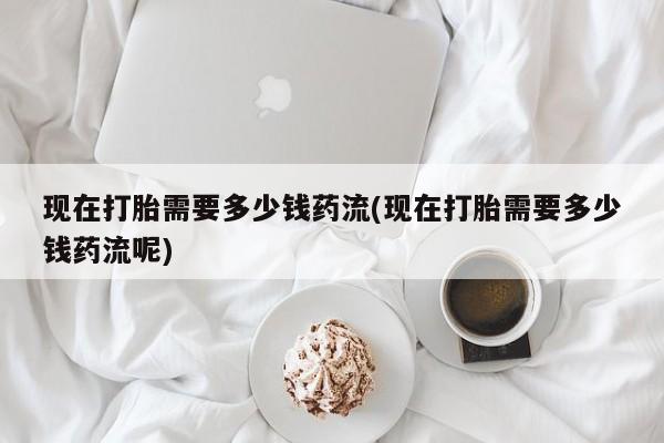 流产药联系方式现在打胎需要多少钱药流(现在打胎需要多少钱药流呢)