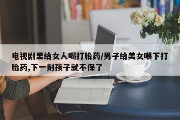 流产药联系方式电视剧里给女人喝打胎药/男子给美女喂下打胎药,下一刻孩子就不保了
