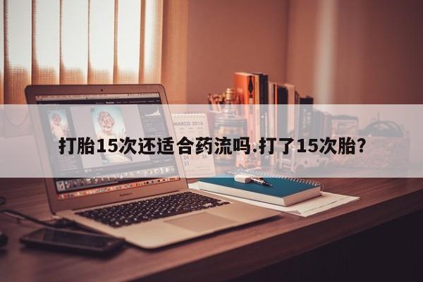 流产药联系方式打胎15次还适合药流吗.打了15次胎？