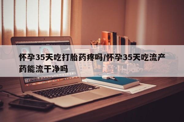 流产药联系方式怀孕35天吃打胎药疼吗/怀孕35天吃流产药能流干净吗