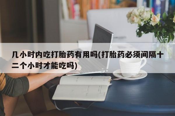 流产药联系方式几小时内吃打胎药有用吗(打胎药必须间隔十二个小时才能吃吗)