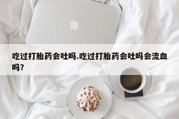 流产药联系方式吃过打胎药会吐吗.吃过打胎药会吐吗会流血吗？