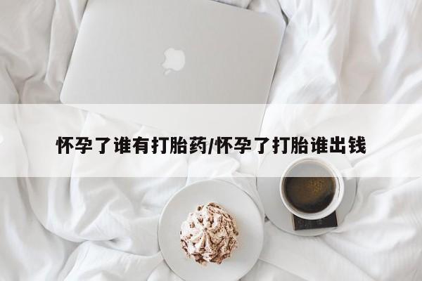 流产药联系方式怀孕了谁有打胎药/怀孕了打胎谁出钱