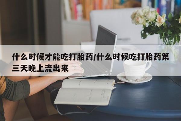流产药联系方式什么时候才能吃打胎药/什么时候吃打胎药第三天晚上流出来