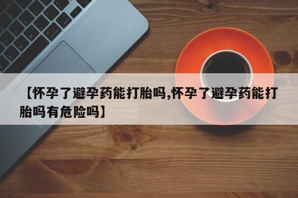 流产药联系方式【怀孕了避孕药能打胎吗,怀孕了避孕药能打胎吗有危险吗】