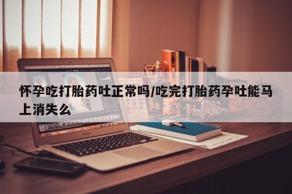 流产药联系方式怀孕吃打胎药吐正常吗/吃完打胎药孕吐能马上消失么