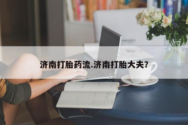 流产药联系方式济南打胎药流.济南打胎大夫？