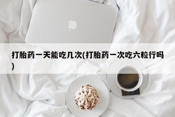 流产药联系方式打胎药一天能吃几次(打胎药一次吃六粒行吗)