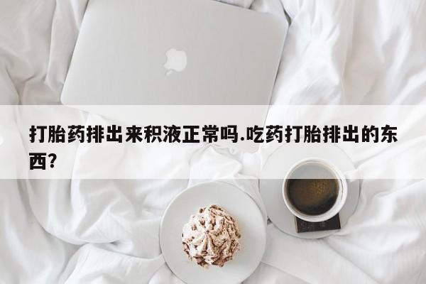 流产药联系方式打胎药排出来积液正常吗.吃药打胎排出的东西？