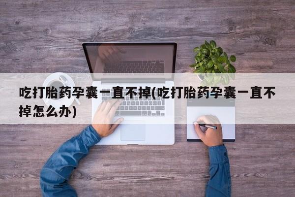 流产药联系方式吃打胎药孕囊一直不掉(吃打胎药孕囊一直不掉怎么办)