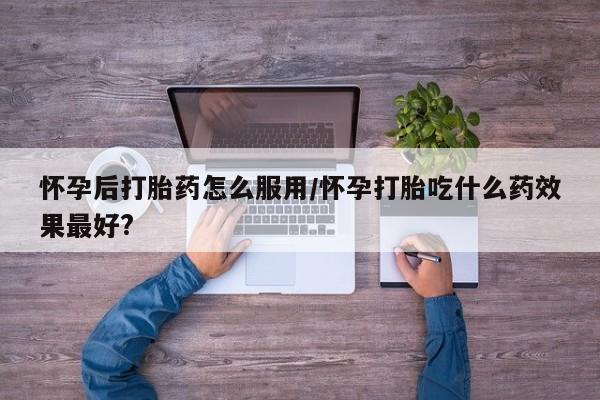 流产药联系方式怀孕后打胎药怎么服用/怀孕打胎吃什么药效果最好?