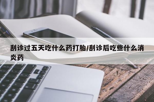 流产药联系方式刮诊过五天吃什么药打胎/刮诊后吃些什么消炎药