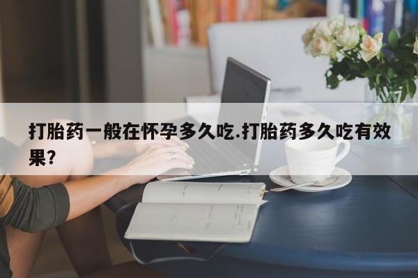 流产药联系方式打胎药一般在怀孕多久吃.打胎药多久吃有效果？