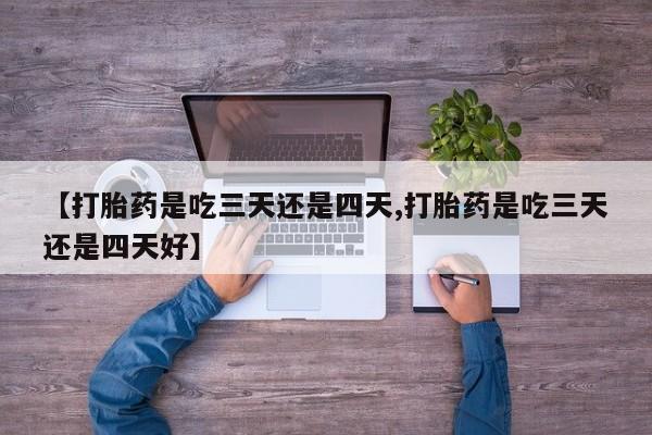 流产药联系方式【打胎药是吃三天还是四天,打胎药是吃三天还是四天好】