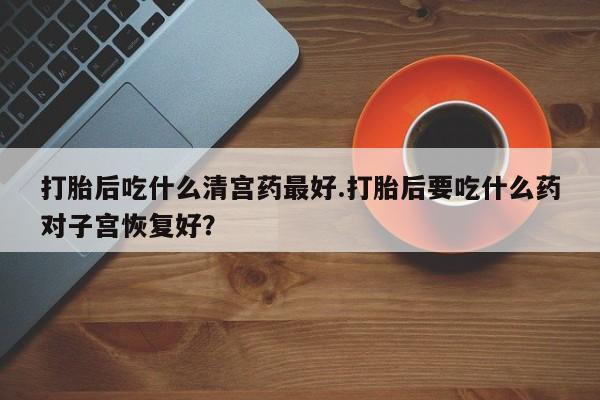 流产药联系方式打胎后吃什么清宫药最好.打胎后要吃什么药对子宫恢复好？