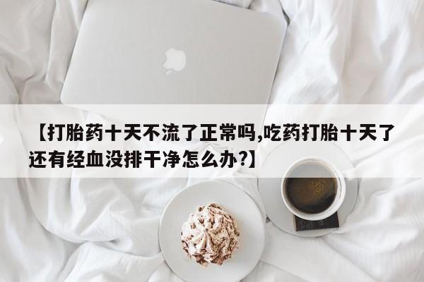 流产药联系方式【打胎药十天不流了正常吗,吃药打胎十天了还有经血没排干净怎么办?】