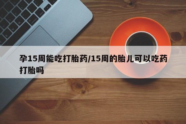 流产药联系方式孕15周能吃打胎药/15周的胎儿可以吃药打胎吗