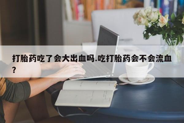 流产药联系方式打胎药吃了会大出血吗.吃打胎药会不会流血？