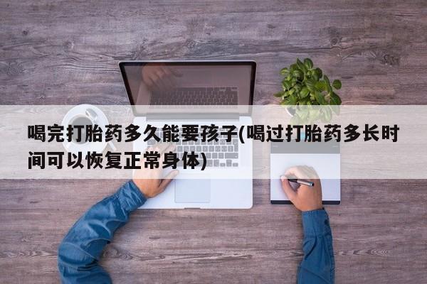 流产药联系方式喝完打胎药多久能要孩子(喝过打胎药多长时间可以恢复正常身体)