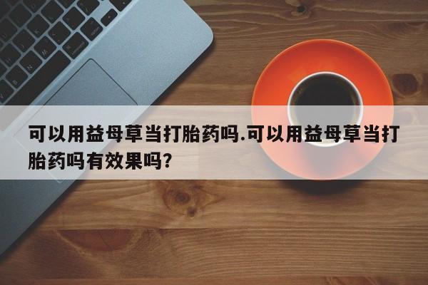 流产药联系方式可以用益母草当打胎药吗.可以用益母草当打胎药吗有效果吗？