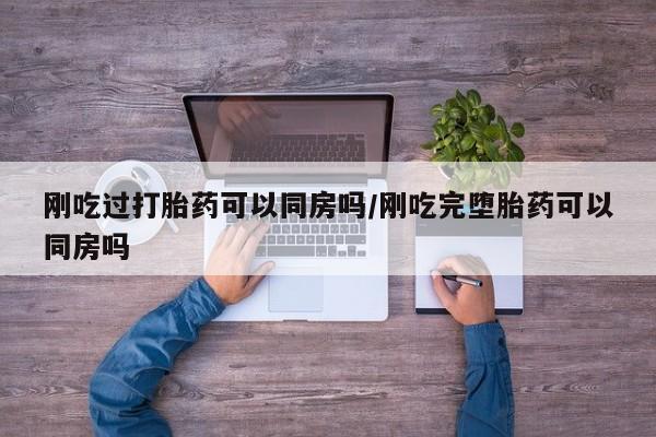 流产药联系方式刚吃过打胎药可以同房吗/刚吃完堕胎药可以同房吗