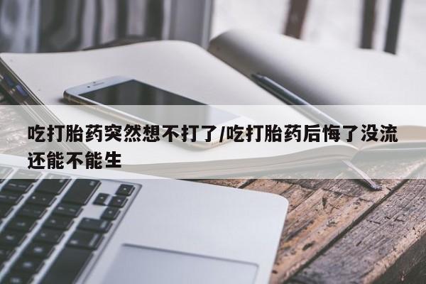流产药联系方式吃打胎药突然想不打了/吃打胎药后悔了没流还能不能生