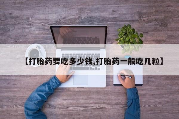 流产药联系方式【打胎药要吃多少钱,打胎药一般吃几粒】
