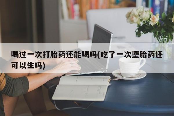 流产药联系方式喝过一次打胎药还能喝吗(吃了一次堕胎药还可以生吗)