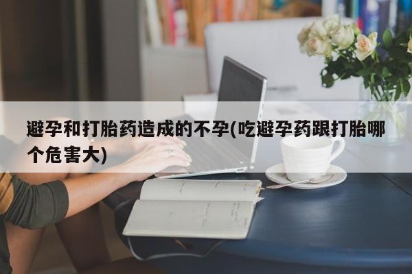 流产药联系方式避孕和打胎药造成的不孕(吃避孕药跟打胎哪个危害大)