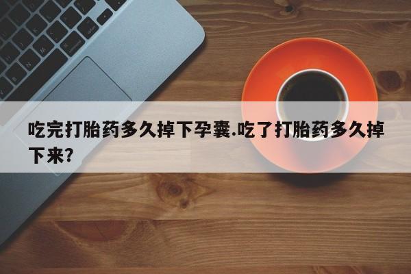 流产药联系方式吃完打胎药多久掉下孕囊.吃了打胎药多久掉下来？