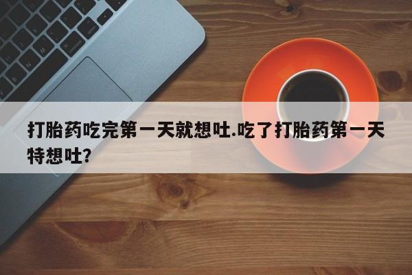 流产药联系方式打胎药吃完第一天就想吐.吃了打胎药第一天特想吐？