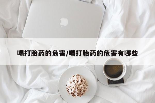 流产药联系方式喝打胎药的危害/喝打胎药的危害有哪些