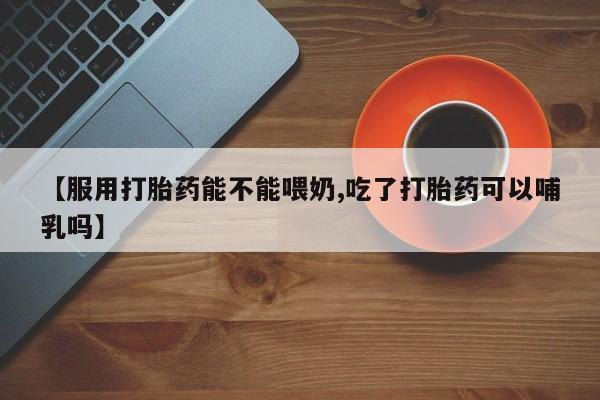 流产药联系方式【服用打胎药能不能喂奶,吃了打胎药可以哺乳吗】