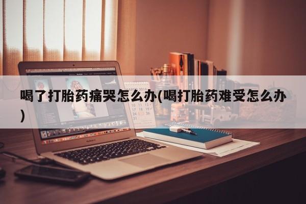 流产药联系方式喝了打胎药痛哭怎么办(喝打胎药难受怎么办)