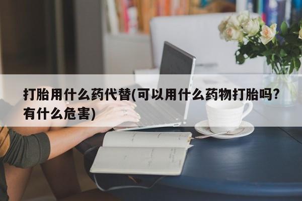 流产药联系方式打胎用什么药代替(可以用什么药物打胎吗?有什么危害)