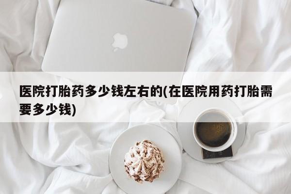 流产药联系方式医院打胎药多少钱左右的(在医院用药打胎需要多少钱)