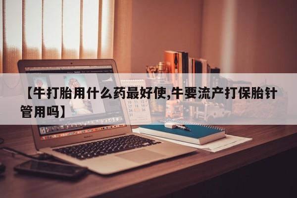 流产药联系方式【牛打胎用什么药最好使,牛要流产打保胎针管用吗】