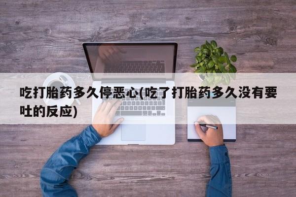流产药联系方式吃打胎药多久停恶心(吃了打胎药多久没有要吐的反应)