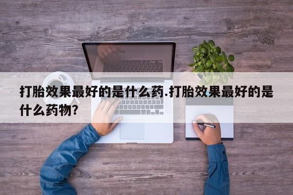 流产药联系方式打胎效果最好的是什么药.打胎效果最好的是什么药物？