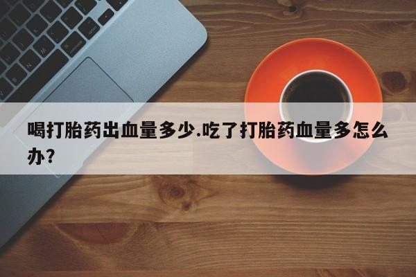 流产药联系方式喝打胎药出血量多少.吃了打胎药血量多怎么办？