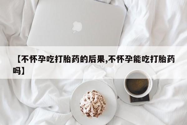 流产药联系方式【不怀孕吃打胎药的后果,不怀孕能吃打胎药吗】