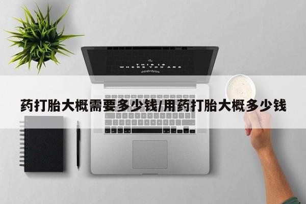 流产药联系方式药打胎大概需要多少钱/用药打胎大概多少钱