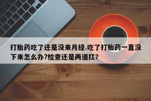流产药联系方式打胎药吃了还是没来月经.吃了打胎药一直没下来怎么办?检查还是两道扛？
