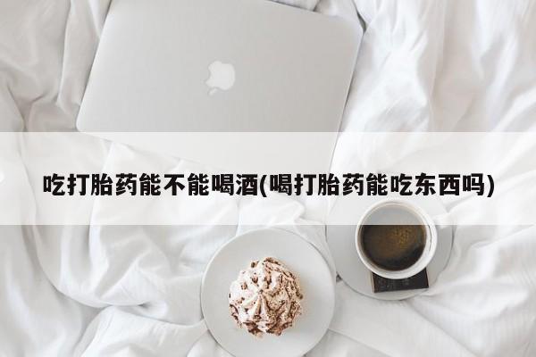 流产药联系方式吃打胎药能不能喝酒(喝打胎药能吃东西吗)