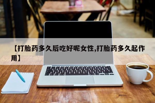 流产药联系方式【打胎药多久后吃好呢女性,打胎药多久起作用】
