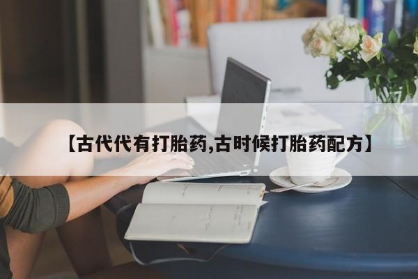 流产药联系方式【古代代有打胎药,古时候打胎药配方】